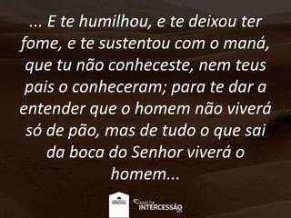 ... E te humilhou, e te deixou ter
fome, e te sustentou com o maná,
que tu não conheceste, nem teus
pais o conheceram; para te dar a
entender que o homem não viverá
só de pão, mas de tudo o que sai
da boca do Senhor viverá o
homem...
 