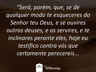 “Será, porém, que, se de
qualquer modo te esqueceres do
Senhor teu Deus, e se ouvires
outros deuses, e os servires, e te
inclinares perante eles, hoje eu
testifico contra vós que
certamente perecereis...
 