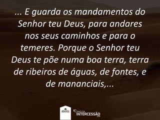 ... E guarda os mandamentos do
Senhor teu Deus, para andares
nos seus caminhos e para o
temeres. Porque o Senhor teu
Deus te põe numa boa terra, terra
de ribeiros de águas, de fontes, e
de mananciais,...
 