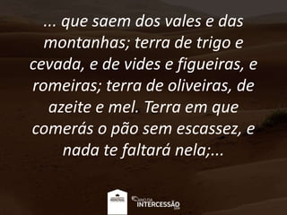 ... que saem dos vales e das
montanhas; terra de trigo e
cevada, e de vides e figueiras, e
romeiras; terra de oliveiras, de
azeite e mel. Terra em que
comerás o pão sem escassez, e
nada te faltará nela;...
 