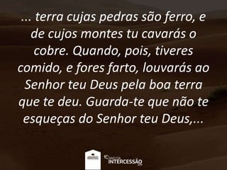 ... terra cujas pedras são ferro, e
de cujos montes tu cavarás o
cobre. Quando, pois, tiveres
comido, e fores farto, louvarás ao
Senhor teu Deus pela boa terra
que te deu. Guarda-te que não te
esqueças do Senhor teu Deus,...
 