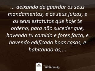 ... deixando de guardar os seus
mandamentos, e os seus juízos, e
os seus estatutos que hoje te
ordeno; para não suceder que,
havendo tu comido e fores farto, e
havendo edificado boas casas, e
habitando-as,...
 