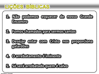 LIÇÕES  BÍBLICAS1. Não podemos esquecer de nosso Grande 	Encontro2.	Fomos chamados para sermos santos3.	Desejar estar com Cristo nos proporciona 	galardões4. 	O arrebatamento é iminente5.	Só será arrebatado quem é salvoProf. Robson T. Fernandes