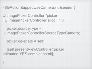 - (IBAction)tappedUseCamera:(id)sender {
UIImagePickerController *picker =
[[UIImagePickerController alloc] init];
picker.sourceType =
UIImagePickerControllerSourceTypeCamera;
picker.delegate = self;
[self presentViewController:picker
animated:YES completion:nil];
}
 