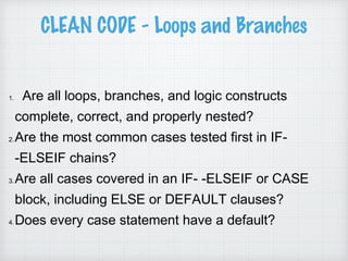 CLEAN CODE - Loops and Branches
1. Are all loops, branches, and logic constructs
complete, correct, and properly nested?
2.Are the most common cases tested first in IF-
-ELSEIF chains?
3.Are all cases covered in an IF- -ELSEIF or CASE
block, including ELSE or DEFAULT clauses?
4.Does every case statement have a default?
 