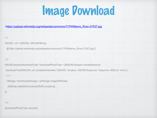 Image Download
https://upload.wikimedia.org/wikipedia/commons/7/7f/Williams_River-27527.jpg
//1
NSURL *url = [NSURL URLWithString:
@"http://upload.wikimedia.org/wikipedia/commons/7/7f/Williams_River-27527.jpg"];
// 2
NSURLSessionDownloadTask *downloadPhotoTask = [[NSURLSession sharedSession]
downloadTaskWithURL:url completionHandler:^(NSURL *location, NSURLResponse *response, NSError *error) {
// 3
UIImage *downloadedImage = [UIImage imageWithData:
[NSData dataWithContentsOfURL:location]];
}];
// 4
[downloadPhotoTask resume];
 