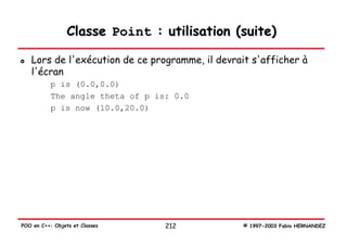 Classe Point : utilisation (suite)

   Lors de l'exécution de ce programme, il devrait s'afficher à
   l'écran
           p is (0.0,0.0)
           The angle theta of p is: 0.0
           p is now (10.0,20.0)




POO en C++: Objets et Classes     212            © 1997-2003 Fabio HERNANDEZ
 