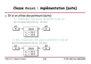 Classe Point : implémentation (suite)

   Et si on utilise des pointeurs (suite)
            // Translate the point pointed to by p1
            p1->translate(34.5, 18.8);

            p1                            p2
                                :Point
                            x_ = 34.5
                            y_ = 18.8

         // Now translate the point pointed to by p2
         p2->translate(-10.0, 20.0);
           p1                     p2
                                :Point
                            x_ = 24.5
                            y_ = 38.8

POO en C++: Objets et Classes            220      © 1997-2003 Fabio HERNANDEZ
 