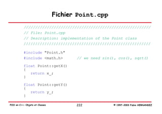 Fichier Point.cpp
           ///////////////////////////////////////////////////////
           // File: Point.cpp
           // Description: implementation of the Point class
           ///////////////////////////////////////////////////////

           #include "Point.h"
           #include <math.h>           // we need sin(), cos(), sqrt()

           float Point::getX()
           {
              return x_;
           }

           float Point::getY()
           {
              return y_;
           }

POO en C++: Objets et Classes          222            © 1997-2003 Fabio HERNANDEZ
 