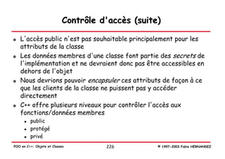 Contrôle d'accès (suite)

   L'accès public n'est pas souhaitable principalement pour les
   attributs de la classe
   Les données membres d'une classe font partie des secrets de
   l'implémentation et ne devraient donc pas être accessibles en
   dehors de l'objet
   Nous devrions pouvoir encapsuler ces attributs de façon à ce
   que les clients de la classe ne puissent pas y accéder
   directement
   C++ offre plusieurs niveaux pour contrôler l'accès aux
   fonctions/données membres
         public
         protégé
         privé
POO en C++: Objets et Classes         226          © 1997-2003 Fabio HERNANDEZ
 