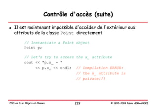 Contrôle d'accès (suite)

   Il est maintenant impossible d'accéder de l'extérieur aux
   attributs de la classe Point directement

            // Instantiate a Point object
            Point p;

            // Let's try to access the x_ attribute
            cout << "p.x_ = "
                 << p.x_ << endl; // Compilation ERROR:
                                   // the x_ attribute is
                                   // private!!!




POO en C++: Objets et Classes         229          © 1997-2003 Fabio HERNANDEZ
 