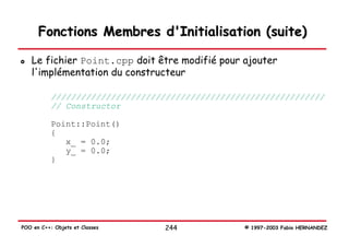 Fonctions Membres d'Initialisation (suite)

   Le fichier Point.cpp doit être modifié pour ajouter
   l'implémentation du constructeur

           ///////////////////////////////////////////////////////
           // Constructor

           Point::Point()
           {
              x_ = 0.0;
              y_ = 0.0;
           }




POO en C++: Objets et Classes    244             © 1997-2003 Fabio HERNANDEZ
 