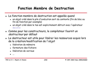 Fonction Membre de Destruction

   La fonction membre de destruction est appelée quand
         un objet créé dans la pile d'exécution sort du contexte (fin de bloc ou
         fin de fonction par exemple)
         un objet créé dans le tas est explicitement détruit avec l'opérateur
         delete
   Comme pour les constructeurs, le compilateur fournit un
   destructeur par défaut
   Le destructeur est utile pour libérer les ressources acquis lors
   de la création/modification de l'objet
         libération de mémoire
         fermeture des fichiers
         libération de verrous
         ...

POO en C++: Objets et Classes          249                  © 1997-2003 Fabio HERNANDEZ
 