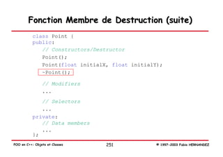 Fonction Membre de Destruction (suite)
           class Point {
           public:
              // Constructors/Destructor
              Point();
              Point(float initialX, float initialY);
              ~Point();

                // Modifiers
                ...
              // Selectors
              ...
           private:
              // Data members
              ...
           };
POO en C++: Objets et Classes     251            © 1997-2003 Fabio HERNANDEZ
 