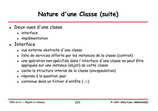 Nature d'une Classe (suite)

   Deux vues d'une classe
         interface
         implémentation
   Interface
         vue externe abstraite d'une classe
         liste de services offerts par les instances de la classe (contrat)
         une opération non spécifiée dans l'interface d'une classe ne peut être
         appliquée sur une instance (objet) de cette classe
         cache la structure interne de la classe (encapsulation)
         réponse à la question quoi
         contenue dans un fichier d'entête (.h)




POO en C++: Objets et Classes          203                  © 1997-2003 Fabio HERNANDEZ
 