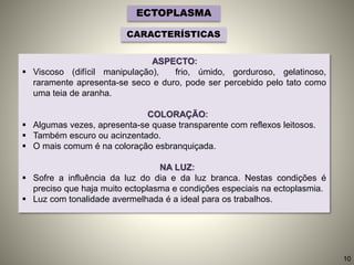 ASPECTO:
 Viscoso (difícil manipulação), frio, úmido, gorduroso, gelatinoso,
raramente apresenta-se seco e duro, pode ser percebido pelo tato como
uma teia de aranha.
COLORAÇÃO:
 Algumas vezes, apresenta-se quase transparente com reflexos leitosos.
 Também escuro ou acinzentado.
 O mais comum é na coloração esbranquiçada.
NA LUZ:
 Sofre a influência da luz do dia e da luz branca. Nestas condições é
preciso que haja muito ectoplasma e condições especiais na ectoplasmia.
 Luz com tonalidade avermelhada é a ideal para os trabalhos.
ECTOPLASMA
CARACTERÍSTICAS
10
 