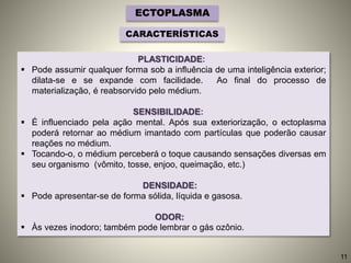 PLASTICIDADE:
 Pode assumir qualquer forma sob a influência de uma inteligência exterior;
dilata-se e se expande com facilidade. Ao final do processo de
materialização, é reabsorvido pelo médium.
SENSIBILIDADE:
 É influenciado pela ação mental. Após sua exteriorização, o ectoplasma
poderá retornar ao médium imantado com partículas que poderão causar
reações no médium.
 Tocando-o, o médium perceberá o toque causando sensações diversas em
seu organismo (vômito, tosse, enjoo, queimação, etc.)
DENSIDADE:
 Pode apresentar-se de forma sólida, líquida e gasosa.
ODOR:
 Às vezes inodoro; também pode lembrar o gás ozônio.
ECTOPLASMA
CARACTERÍSTICAS
11
 