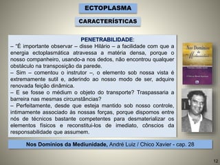 ECTOPLASMA
CARACTERÍSTICAS
PENETRABILIDADE:
– “É importante observar – disse Hilário – a facilidade com que a
energia ectoplasmática atravessa a matéria densa, porque o
nosso companheiro, usando-a nos dedos, não encontrou qualquer
obstáculo na transposição da parede.
– Sim – comentou o instrutor –, o elemento sob nossa vista é
extremamente sutil e, aderindo ao nosso modo de ser, adquire
renovada feição dinâmica.
– E se fosse o médium o objeto do transporte? Traspassaria a
barreira nas mesmas circunstâncias?
– Perfeitamente, desde que esteja mantido sob nosso controle,
intimamente associado às nossas forças, porque dispomos entre
nós de técnicos bastante competentes para desmaterializar os
elementos físicos e reconstitui-los de imediato, cônscios da
responsabilidade que assumem.
Nos Domínios da Mediunidade, André Luiz / Chico Xavier - cap. 28
12
 