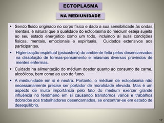 ECTOPLASMA
NA MEDIUNIDADE
 Sendo fluido originado no corpo físico e dado a sua sensibilidade às ondas
mentais, é natural que a qualidade do ectoplasma do médium esteja sujeita
ao seu estado energético como um todo, incluindo aí suas condições
físicas, mentais, emocionais e espirituais. Cuidados extensivos aos
participantes.
 Higienização espiritual (psicosfera) do ambiente feita pelos desencarnados
na dissolução de formas-pensamento e miasmas diversos provindos de
mentes enfermas.
 Cuidado na alimentação do médium doador quanto ao consumo de carne,
alcoólicos, bem como ao uso do fumo.
 A mediunidade em si é neutra. Portanto, o médium de ectoplasmia não
necessariamente precise ser portador de moralidade elevada. Mas é um
aspecto de muita importância pelo fato do médium exercer grande
influência no fenômeno em si causando transtornos vários e trabalhos
dobrados aos trabalhadores desencarnados, se encontrar-se em estado de
desequilíbrio.
17
 