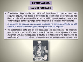 ECTOPLASMA
NA MEDIUNIDADE
 É muito raro, hoje em dia, encontrar médiuns desse tipo, por motivos que,
segundo alguns, vão desde a inutilidade de fenômenos tão ostensivos nos
dias de hoje, até a complexidade das providências necessárias para a sua
concretização com segurança para o médium e a entidade manifestante.
 A presença de apenas uma pessoa incrédula no ambiente dificulta ou até
impede a aderência do ectoplasma no perispírito do Espírito.
 “O ectoplasma está em si tão associado ao pensamento do médium,
quanto as forças do filho em formação se encontram ligadas à mente
maternal. Em razão disso, toda a cautela é indispensável na assistência ao
medianeiro.” (Áulus - Nos Domínios da Mediunidade, André Luiz - cap. 28)
18
 