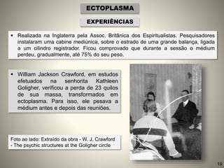 ECTOPLASMA
EXPERIÊNCIAS
 Realizada na Inglaterra pela Assoc. Britânica dos Espiritualistas. Pesquisadores
instalaram uma cabine mediúnica, sobre o estrado de uma grande balança, ligada
a um cilindro registrador. Ficou comprovado que durante a sessão o médium
perdeu, gradualmente, até 75% do seu peso.
 William Jackson Crawford, em estudos
efetuados na senhorita Kathleen
Goligher, verificou a perda de 23 quilos
de sua massa, transformados em
ectoplasma. Para isso, ele pesava a
médium antes e depois das reuniões.
Foto ao lado: Extraído da obra - W. J. Crawford
- The psychic structures at the Goligher circle
19
 