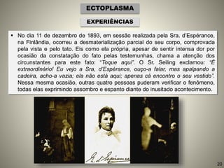  No dia 11 de dezembro de 1893, em sessão realizada pela Sra. d’Espérance,
na Finlândia, ocorreu a desmaterialização parcial do seu corpo, comprovada
pela vista e pelo tato. Eis como ela própria, apesar de sentir intensa dor por
ocasião da constatação do fato pelas testemunhas, chama a atenção dos
circunstantes para este fato: “Toque aqui”. O Sr. Seiling exclamou: “É
extraordinário! Eu vejo a Sra, d’Espérance, ouço-a falar, mas apalpando a
cadeira, acho-a vazia; ela não está aqui; apenas cá encontro o seu vestido”.
Nessa mesma ocasião, outras quatro pessoas puderam verificar o fenômeno,
todas elas exprimindo assombro e espanto diante do inusitado acontecimento.
ECTOPLASMA
EXPERIÊNCIAS
20
 