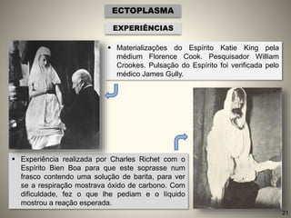 ECTOPLASMA
EXPERIÊNCIAS
 Experiência realizada por Charles Richet com o
Espírito Bien Boa para que este soprasse num
frasco contendo uma solução de barita, para ver
se a respiração mostrava óxido de carbono. Com
dificuldade, fez o que lhe pediam e o líquido
mostrou a reação esperada.
 Materializações do Espírito Katie King pela
médium Florence Cook. Pesquisador William
Crookes. Pulsação do Espírito foi verificada pelo
médico James Gully.
21
 