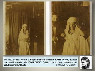 Na foto acima, vê-se o Espírito materializado KATIE KING, através
da mediunidade de FLORENCE COOK, junto ao cientista Sir
WILLIAM CROOKES. ( Arquivo "O Clarim“)
22
 