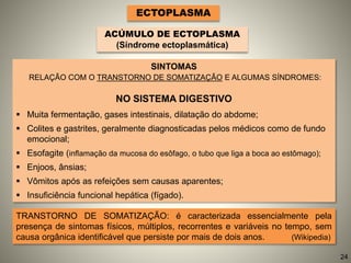 SINTOMAS
RELAÇÃO COM O TRANSTORNO DE SOMATIZAÇÃO E ALGUMAS SÍNDROMES:
NO SISTEMA DIGESTIVO
 Muita fermentação, gases intestinais, dilatação do abdome;
 Colites e gastrites, geralmente diagnosticadas pelos médicos como de fundo
emocional;
 Esofagite (inflamação da mucosa do esôfago, o tubo que liga a boca ao estômago);
 Enjoos, ânsias;
 Vômitos após as refeições sem causas aparentes;
 Insuficiência funcional hepática (fígado).
ECTOPLASMA
ACÚMULO DE ECTOPLASMA
(Síndrome ectoplasmática)
TRANSTORNO DE SOMATIZAÇÃO: é caracterizada essencialmente pela
presença de sintomas físicos, múltiplos, recorrentes e variáveis no tempo, sem
causa orgânica identificável que persiste por mais de dois anos. (Wikipedia)
24
 