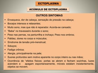 OUTROS SINTOMAS
 Enxaqueca, dor de cabeça, sensação de pressão na cabeça;
 Bocejos intensos e relaxantes;
 Muito sono, mas que não é reparador. Acorda-se cansado;
 “Baba” no travesseiro durante o sono;
 Peso nas pernas, na panturrilha e inchaço; Peso nos ombros;
 Palidez, dores no corpo e músculos;
 Síndrome de tensão pré-menstrual;
 Soluços;
 Fadiga crônica;
 Alergia, principalmente na pele;
 Suores profundos sem motivo aparente no corpo inteiro ou nas mãos;
 Ocorrência de “efeitos físicos: portas se abrem e fecham sozinhas, luzes
acendem e apagam espontaneamente, móveis estalam insistentemente,
objetos se movem.
ECTOPLASMA
ACÚMULO DE ECTOPLASMA
27
 