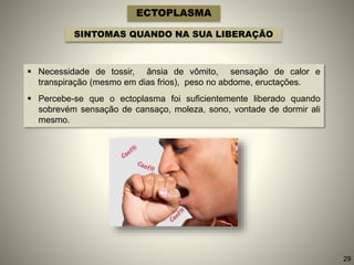 ECTOPLASMA
SINTOMAS QUANDO NA SUA LIBERAÇÃO
 Necessidade de tossir, ânsia de vômito, sensação de calor e
transpiração (mesmo em dias frios), peso no abdome, eructações.
 Percebe-se que o ectoplasma foi suficientemente liberado quando
sobrevém sensação de cansaço, moleza, sono, vontade de dormir ali
mesmo.
29
 