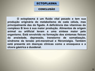 O ectoplasma é um fluido vital pesado e tem sua
produção originária do metabolismo de cada célula, mas
principalmente das do fígado. A deficiência das vitaminas do
complexo B leva à sua maior produção. Alimentos de origem
animal ou artificial levam a uma síntese maior pelo
organismo. Está envolvido na formação dos sintomas físicos
da ansiedade, depressão, transtorno de somatização,
síndrome da tensão pré-menstrual e fibromialgia. Também
está presente em doenças clínicas como a enxaqueca e a
úlcera gástrica e duodenal.
ECTOPLASMA
CONCLUSÃO
30
 