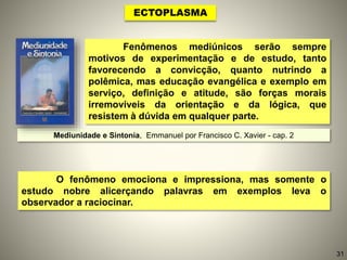 Fenômenos mediúnicos serão sempre
motivos de experimentação e de estudo, tanto
favorecendo a convicção, quanto nutrindo a
polêmica, mas educação evangélica e exemplo em
serviço, definição e atitude, são forças morais
irremovíveis da orientação e da lógica, que
resistem à dúvida em qualquer parte.
O fenômeno emociona e impressiona, mas somente o
estudo nobre alicerçando palavras em exemplos leva o
observador a raciocinar.
ECTOPLASMA
Mediunidade e Sintonia, Emmanuel por Francisco C. Xavier - cap. 2
31
 