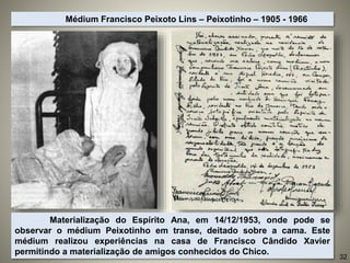Materialização do Espírito Ana, em 14/12/1953, onde pode se
observar o médium Peixotinho em transe, deitado sobre a cama. Este
médium realizou experiências na casa de Francisco Cândido Xavier
permitindo a materialização de amigos conhecidos do Chico.
Médium Francisco Peixoto Lins – Peixotinho – 1905 - 1966
32
 