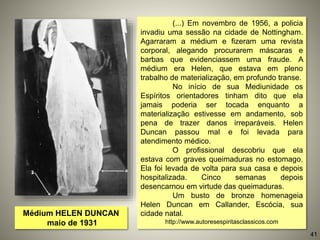 Médium HELEN DUNCAN
maio de 1931
(...) Em novembro de 1956, a policia
invadiu uma sessão na cidade de Nottingham.
Agarraram a médium e fizeram uma revista
corporal, alegando procurarem máscaras e
barbas que evidenciassem uma fraude. A
médium era Helen, que estava em pleno
trabalho de materialização, em profundo transe.
No início de sua Mediunidade os
Espíritos orientadores tinham dito que ela
jamais poderia ser tocada enquanto a
materialização estivesse em andamento, sob
pena de trazer danos irreparáveis. Helen
Duncan passou mal e foi levada para
atendimento médico.
O profissional descobriu que ela
estava com graves queimaduras no estomago.
Ela foi levada de volta para sua casa e depois
hospitalizada. Cinco semanas depois
desencarnou em virtude das queimaduras.
Um busto de bronze homenageia
Helen Duncan em Callander, Escócia, sua
cidade natal.
http://www.autoresespiritasclassicos.com
41
 