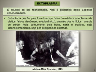 - É oriundo do ser reencarnado. Não é produzido pelos Espíritos
desencarnados.
ECTOPLASMA
- Substância que flui para fora do corpo físico do médium ectoplasta - de
efeitos físicos (fenômeno medianímico), através dos orifícios naturais
do corpo, mais comumente pela boca, nariz e ouvidos, seja
inconscientemente, seja por inteligências externas.
médium Mina Crandon, 1923 5
 