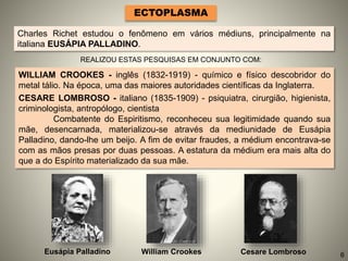 ECTOPLASMA
Charles Richet estudou o fenômeno em vários médiuns, principalmente na
italiana EUSÁPIA PALLADINO.
REALIZOU ESTAS PESQUISAS EM CONJUNTO COM:
WILLIAM CROOKES - inglês (1832-1919) - químico e físico descobridor do
metal tálio. Na época, uma das maiores autoridades científicas da Inglaterra.
CESARE LOMBROSO - italiano (1835-1909) - psiquiatra, cirurgião, higienista,
criminologista, antropólogo, cientista
Combatente do Espiritismo, reconheceu sua legitimidade quando sua
mãe, desencarnada, materializou-se através da mediunidade de Eusápia
Palladino, dando-lhe um beijo. A fim de evitar fraudes, a médium encontrava-se
com as mãos presas por duas pessoas. A estatura da médium era mais alta do
que a do Espírito materializado da sua mãe.
Eusápia Palladino William Crookes Cesare Lombroso 6
 