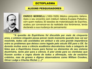 ECTOPLASMA
ALGUNS PESQUISADORES
"A questão do Espiritismo foi discutida por mais de cinquenta
anos, e embora ninguém possa prever neste momento quando isso vai ser
resolvido, todos são acordados em atribuir a ela uma grande importância
entre os problemas que deixou como legado pelo século XIX para o XX. Se
durante muitos anos a ciência acadêmica desvalorizou toda a categoria de
fatos que o Espiritismo trouxe para formar os elementos de seu sistema
doutrinário, tanto pior para a ciência. E pior ainda para os cientistas que
ficaram surdos e cegos diante de todos a afirmação, não de sectários
crédulos, mas de graves e dignos observadores como William Crookes,
Oliver Lodge e Charles Richet. (...)"
ENRICO MORSELLI (1852-1929) Médico psiquiatra italiano.
Após o seu encontro com médium italiana Eusápia Palladino,
com quem realizou 30 sessões de materialização de Espíritos,
acabou por convencer-se da realidade dos fenómenos, tendo
declarado a sua mudança de pensamento:
8
 