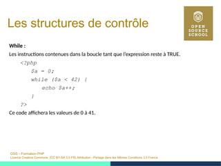 OSS – Formation PHP
Licence Creative Commons (CC BY-SA 3.0 FR) Attribution - Partage dans les Mêmes Conditions 3.0 France
Les structures de contrôle
While :
Les instructions contenues dans la boucle tant que l’expression reste à TRUE.
<?php
$a = 0;
while ($a < 42) {
echo $a++;
}
?>
Ce code affichera les valeurs de 0 à 41.
 