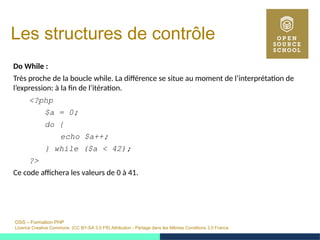 OSS – Formation PHP
Licence Creative Commons (CC BY-SA 3.0 FR) Attribution - Partage dans les Mêmes Conditions 3.0 France
Les structures de contrôle
Do While :
Très proche de la boucle while. La différence se situe au moment de l’interprétation de
l’expression: à la fin de l’itération.
<?php
$a = 0;
do {
echo $a++;
} while ($a < 42);
?>
Ce code affichera les valeurs de 0 à 41.
 