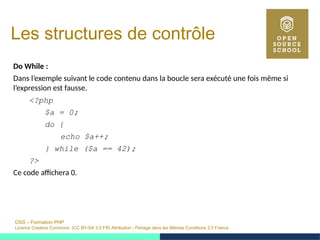 OSS – Formation PHP
Licence Creative Commons (CC BY-SA 3.0 FR) Attribution - Partage dans les Mêmes Conditions 3.0 France
Les structures de contrôle
Do While :
Dans l’exemple suivant le code contenu dans la boucle sera exécuté une fois même si
l’expression est fausse.
<?php
$a = 0;
do {
echo $a++;
} while ($a == 42);
?>
Ce code affichera 0.
 