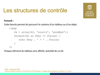 OSS – Formation PHP
Licence Creative Commons (CC BY-SA 3.0 FR) Attribution - Partage dans les Mêmes Conditions 3.0 France
Les structures de contrôle
Foreach :
Cette boucle permet de parcourir le contenu d’un tableau ou d’un objet.
<?php
$a = array(42, ’souris’, ’goodbye’);
foreach($a as $key => $value) {
echo $key . ’ = ’ . $value;
}
?>
Chaque élément du tableau sera affiché, précédé de sa clé.
 