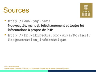 OSS – Formation PHP
Licence Creative Commons (CC BY-SA 3.0 FR) Attribution - Partage dans les Mêmes Conditions 3.0 France
Sources
 http://www.php.net/
Nouveautés, manuel, téléchargement et toutes les
informations à propos de PHP.
 http://fr.wikipedia.org/wiki/Portail:
Programmation_informatique
 