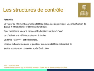 OSS – Formation PHP
Licence Creative Commons (CC BY-SA 3.0 FR) Attribution - Partage dans les Mêmes Conditions 3.0 France
Les structures de contrôle
Foreach :
La valeur de l’élément courant du tableau est copiée dans $value. Une modification de
$value n’influe pas sur le contenu du tableau.
Pour modifier la valeur il est possible d’utiliser $a[$key] =’xxx’;
ou d’utiliser une référence: $key => &$value
La partie ” $key =>” est optionnelle.
Lorsque la boucle démarre le pointeur interne du tableau est remis à 0.
$value et $key sont conservés après l’exécution.
 