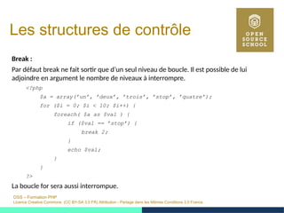 OSS – Formation PHP
Licence Creative Commons (CC BY-SA 3.0 FR) Attribution - Partage dans les Mêmes Conditions 3.0 France
Les structures de contrôle
Break :
Par défaut break ne fait sortir que d’un seul niveau de boucle. Il est possible de lui
adjoindre en argument le nombre de niveaux à interrompre.
<?php
$a = array(’un’, ’deux’, ’trois’, ’stop’, ’quatre’);
for ($i = 0; $i < 10; $i++) {
foreach( $a as $val ) {
if ($val == ’stop’) {
break 2;
}
echo $val;
}
}
?>
La boucle for sera aussi interrompue.
 