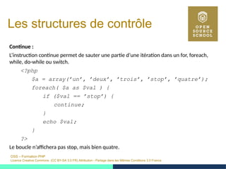 OSS – Formation PHP
Licence Creative Commons (CC BY-SA 3.0 FR) Attribution - Partage dans les Mêmes Conditions 3.0 France
Les structures de contrôle
Continue :
L’instruction continue permet de sauter une partie d’une itération dans un for, foreach,
while, do-while ou switch.
<?php
$a = array(’un’, ’deux’, ’trois’, ’stop’, ’quatre’);
foreach( $a as $val ) {
if ($val == ’stop’) {
continue;
}
echo $val;
}
?>
Le boucle n’affichera pas stop, mais bien quatre.
 