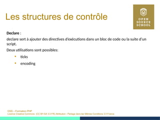 OSS – Formation PHP
Licence Creative Commons (CC BY-SA 3.0 FR) Attribution - Partage dans les Mêmes Conditions 3.0 France
Les structures de contrôle
Declare :
declare sert à ajouter des directives d’exécutions dans un bloc de code ou la suite d’un
script.
Deux utilisations sont possibles:
 ticks
 encoding
 