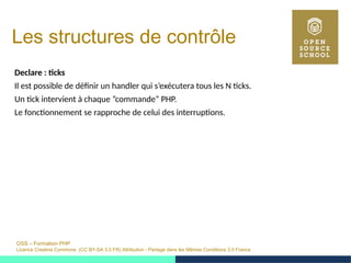 OSS – Formation PHP
Licence Creative Commons (CC BY-SA 3.0 FR) Attribution - Partage dans les Mêmes Conditions 3.0 France
Les structures de contrôle
Declare : ticks
Il est possible de définir un handler qui s’exécutera tous les N ticks.
Un tick intervient à chaque ”commande” PHP.
Le fonctionnement se rapproche de celui des interruptions.
 