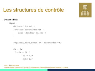 OSS – Formation PHP
Licence Creative Commons (CC BY-SA 3.0 FR) Attribution - Partage dans les Mêmes Conditions 3.0 France
Les structures de contrôle
Declare : ticks
<?php
declare(ticks=1);
function tickHandler() {
echo ’Handler called’;
}
register_tick_function(’tickHandler’);
$a = 1;
if ($a > 0) {
$a = 42;
echo $a;
}
?>
 