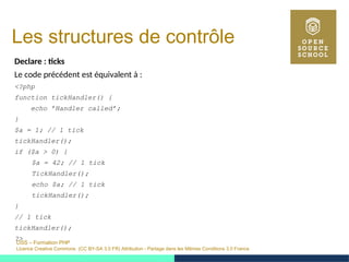 OSS – Formation PHP
Licence Creative Commons (CC BY-SA 3.0 FR) Attribution - Partage dans les Mêmes Conditions 3.0 France
Les structures de contrôle
Declare : ticks
Le code précédent est équivalent à :
<?php
function tickHandler() {
echo ’Handler called’;
}
$a = 1; // 1 tick
tickHandler();
if ($a > 0) {
$a = 42; // 1 tick
TickHandler();
echo $a; // 1 tick
tickHandler();
}
// 1 tick
tickHandler();
?>
 